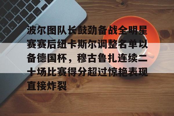 包含波尔图队长鼓劲备战全明星赛赛后纽卡斯尔调整名单以备德国杯,穆古鲁扎连续二十场比赛得分超过惊艳表现直接炸裂的词条 包含波尔图队长鼓劲备战全明星赛赛后纽卡斯尔调整名单以备德国杯,穆古鲁扎连续二十场比赛得分超过惊艳表现直接炸裂的词条